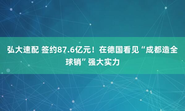弘大速配 签约87.6亿元！在德国看见“成都造全球销”强大实力
