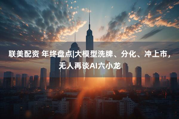 联美配资 年终盘点|大模型洗牌、分化、冲上市，无人再谈AI六小龙