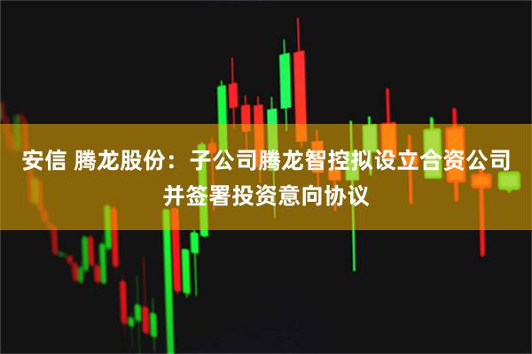 安信 腾龙股份：子公司腾龙智控拟设立合资公司并签署投资意向协议