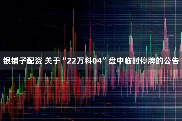 银铺子配资 关于“22万科04”盘中临时停牌的公告