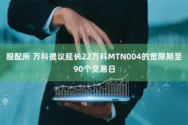股配所 万科提议延长22万科MTN004的宽限期至90个交易日