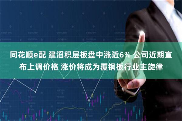 同花顺e配 建滔积层板盘中涨近6% 公司近期宣布上调价格 涨价将成为覆铜板行业主旋律