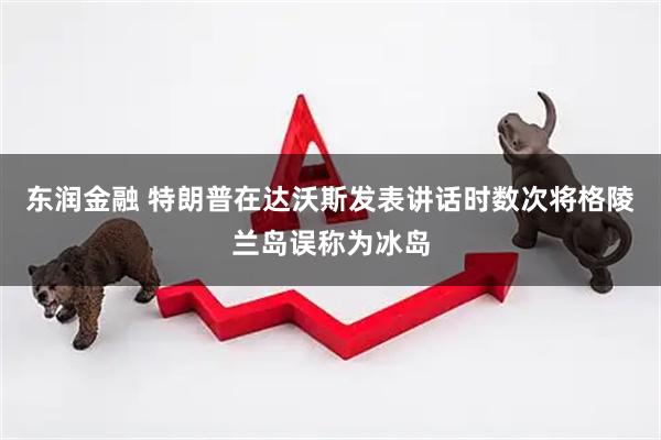 东润金融 特朗普在达沃斯发表讲话时数次将格陵兰岛误称为冰岛