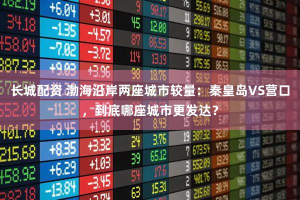 长城配资 渤海沿岸两座城市较量：秦皇岛VS营口，到底哪座城市更发达？