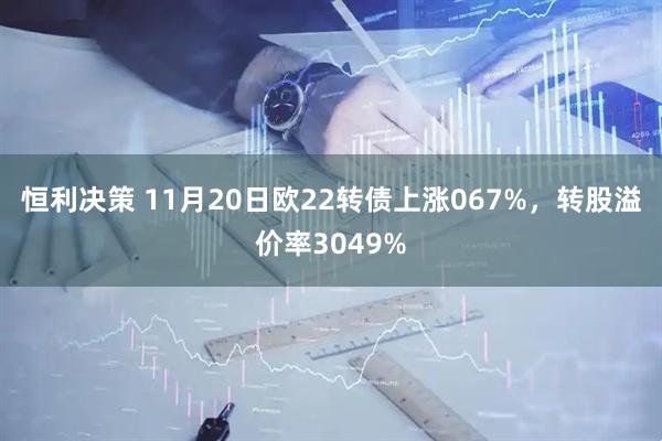 恒利决策 11月20日欧22转债上涨067%，转股溢价率3049%