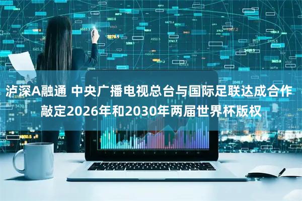 泸深A融通 中央广播电视总台与国际足联达成合作 敲定2026年和2030年两届世界杯版权
