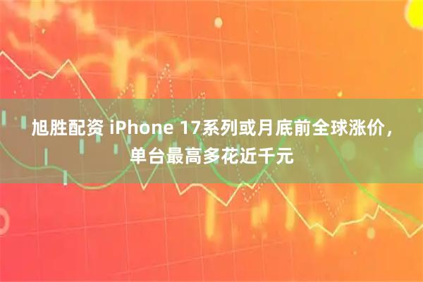 旭胜配资 iPhone 17系列或月底前全球涨价，单台最高多花近千元
