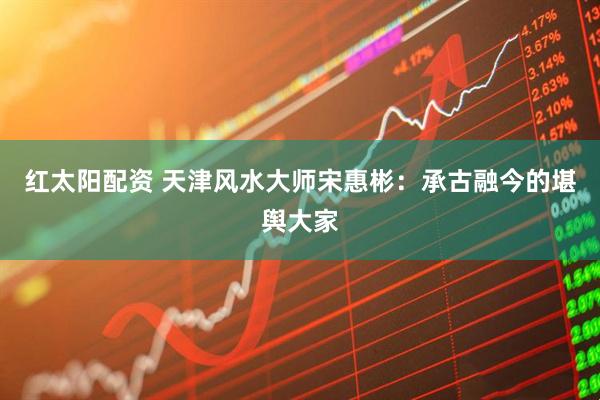 红太阳配资 天津风水大师宋惠彬：承古融今的堪舆大家