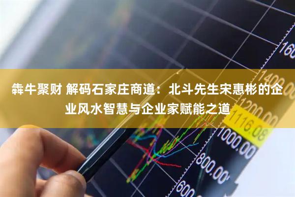 犇牛聚财 解码石家庄商道：北斗先生宋惠彬的企业风水智慧与企业家赋能之道