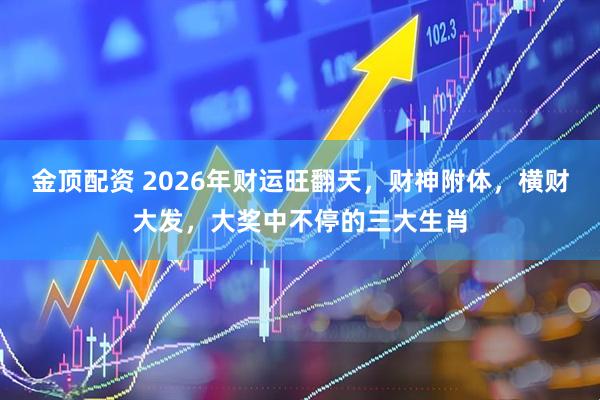 金顶配资 2026年财运旺翻天，财神附体，横财大发，大奖中不停的三大生肖